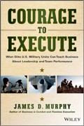 Courage To Execute : What Elite U.S Military Units Can Teach Business About Leadership and Team Performance